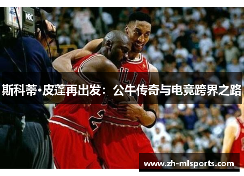 斯科蒂·皮蓬再出发:公牛传奇与电竞跨界之路 斯科蒂·皮蓬再出发:公牛传奇与电竞跨界之路
