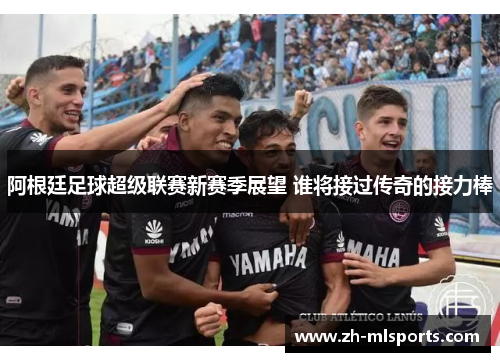 阿根廷足球超级联赛新赛季展望 谁将接过传奇的接力棒 阿根廷足球超级联赛新赛季展望 谁将接过传奇的接力棒