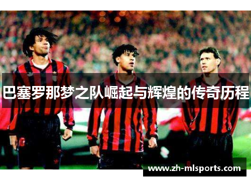巴塞罗那梦之队崛起与辉煌的传奇历程 巴塞罗那梦之队崛起与辉煌的传奇历程