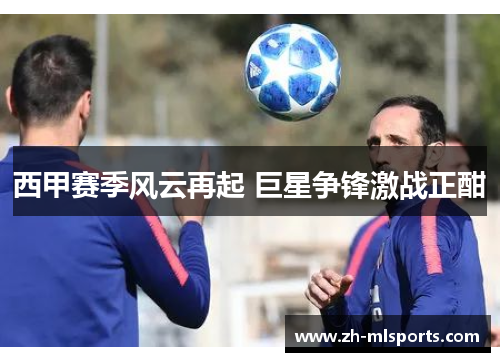 西甲赛季风云再起 巨星争锋激战正酣 西甲赛季风云再起 巨星争锋激战正酣