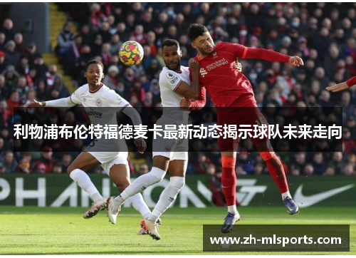 利物浦布伦特福德麦卡最新动态揭示球队未来走向